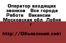  Оператор входящих звонков - Все города Работа » Вакансии   . Московская обл.,Лобня г.